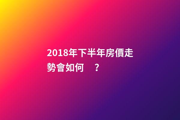 2018年下半年房價走勢會如何？